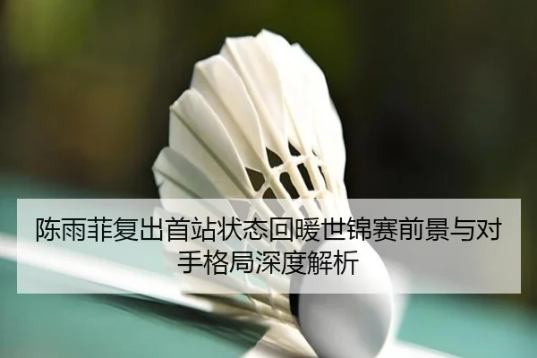 陈雨菲复出首站状态回暖世锦赛前景与对手格局深度解析